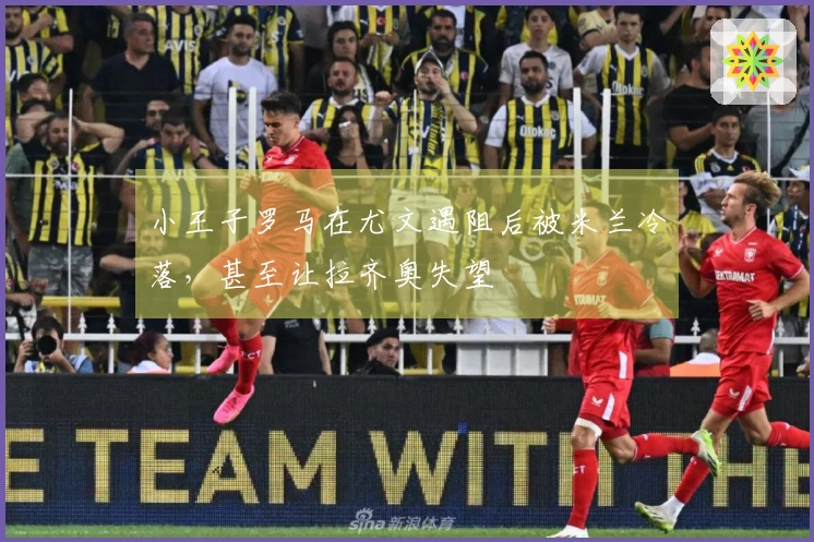 小王子罗马在尤文遇阻后被米兰冷落，甚至让拉齐奥失望