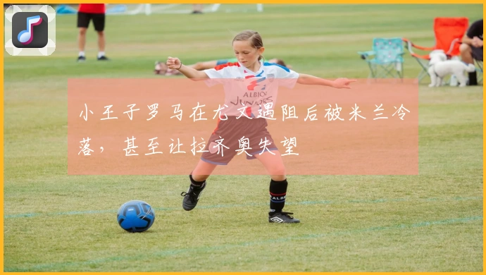 小王子罗马在尤文遇阻后被米兰冷落，甚至让拉齐奥失望