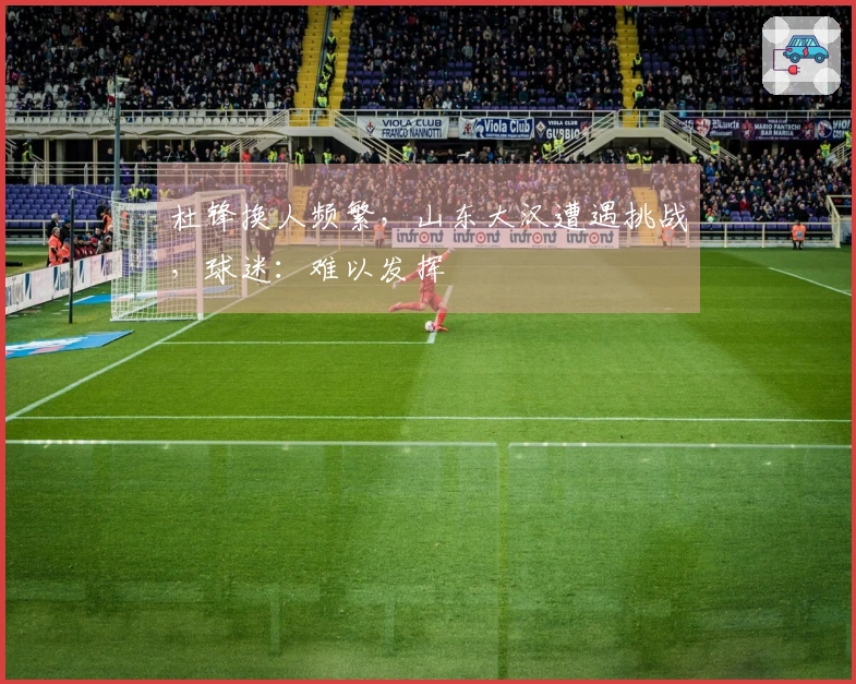 杜锋换人频繁，山东大汉遭遇挑战，球迷：难以发挥