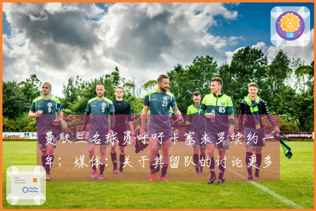 曼联三名球员呼吁卡塞米罗续约一年；媒体：关于其留队的讨论更多出于情感而非实际考量