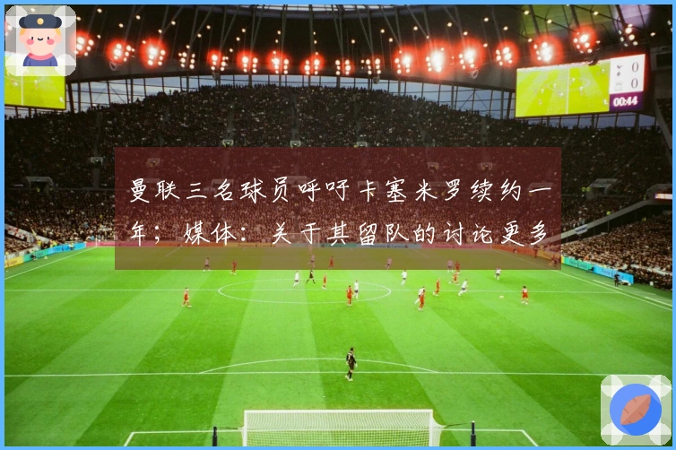 曼联三名球员呼吁卡塞米罗续约一年；媒体：关于其留队的讨论更多出于情感而非实际考量