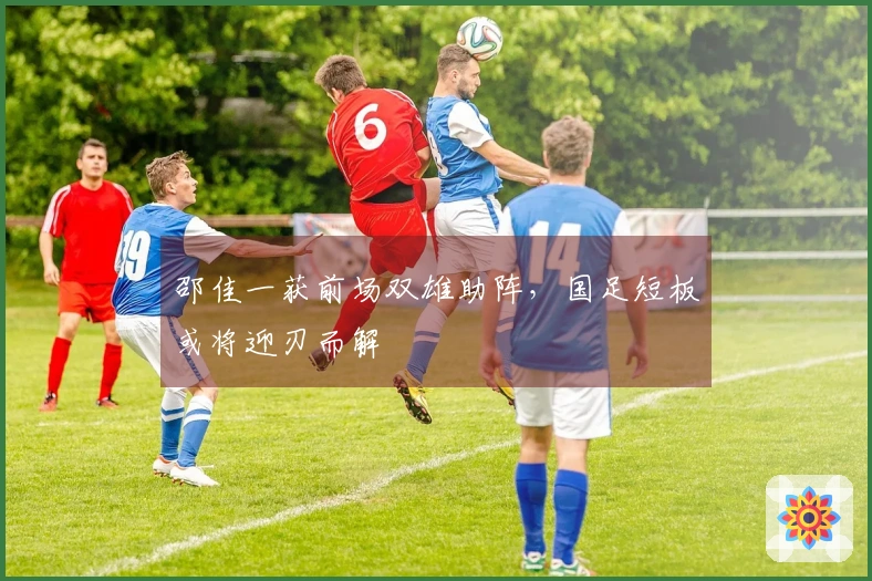 邵佳一获前场双雄助阵，国足短板或将迎刃而解