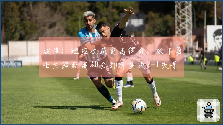 波津：理应收获更高得分，砍下勇士生涯新高30分却有多次2+1失手