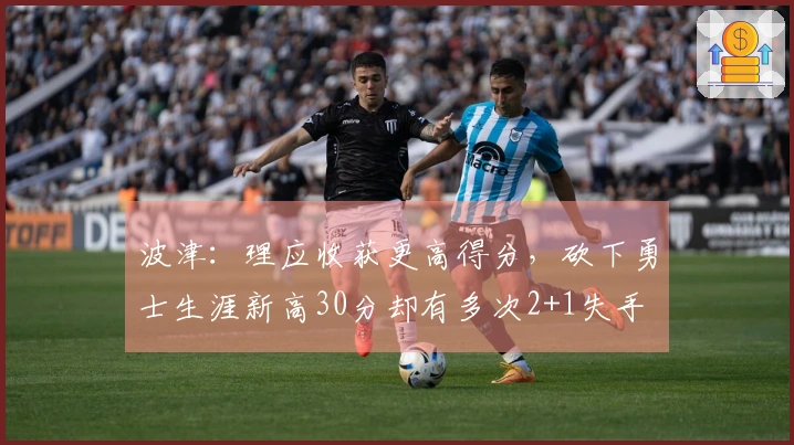 波津：理应收获更高得分，砍下勇士生涯新高30分却有多次2+1失手