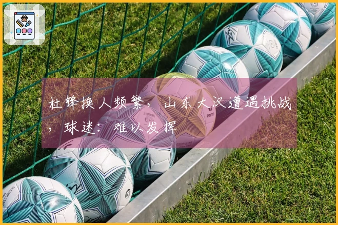 杜锋换人频繁，山东大汉遭遇挑战，球迷：难以发挥